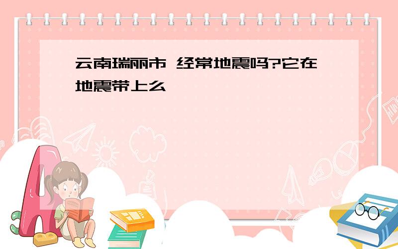 云南瑞丽市 经常地震吗?它在地震带上么