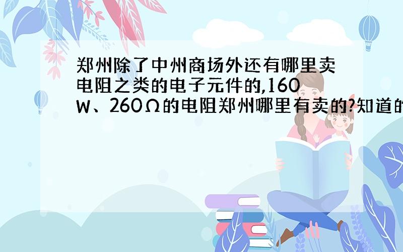 郑州除了中州商场外还有哪里卖电阻之类的电子元件的,160W、260Ω的电阻郑州哪里有卖的?知道的说下、谢谢~