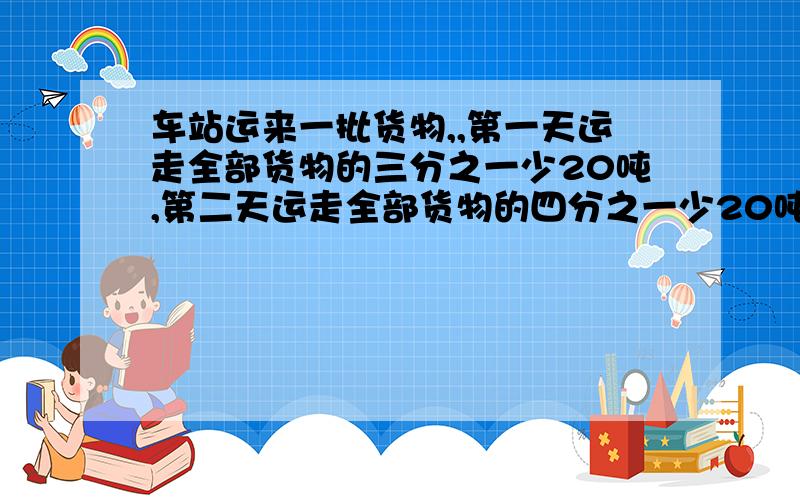 车站运来一批货物,,第一天运走全部货物的三分之一少20吨,第二天运走全部货物的四分之一少20吨,第二天运走全部货物的四分