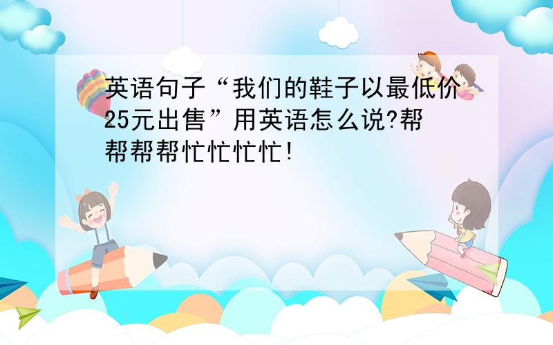 英语句子“我们的鞋子以最低价25元出售”用英语怎么说?帮帮帮帮忙忙忙忙!