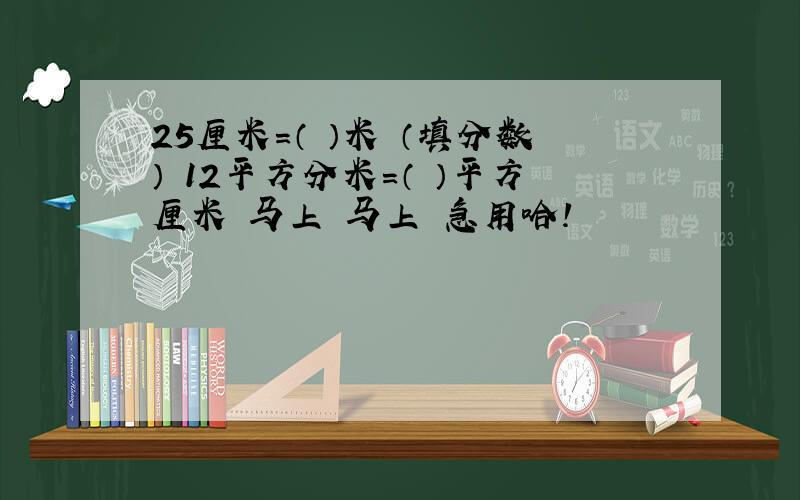 25厘米=（ ）米 （填分数） 12平方分米=（ ）平方厘米 马上 马上 急用哈!