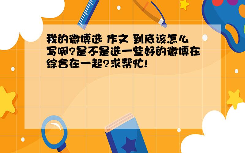 我的微博选 作文 到底该怎么写啊?是不是选一些好的微博在综合在一起?求帮忙!