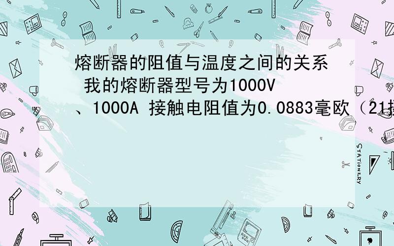 熔断器的阻值与温度之间的关系 我的熔断器型号为1000V、1000A 接触电阻值为0.0883毫欧（21摄氏度）