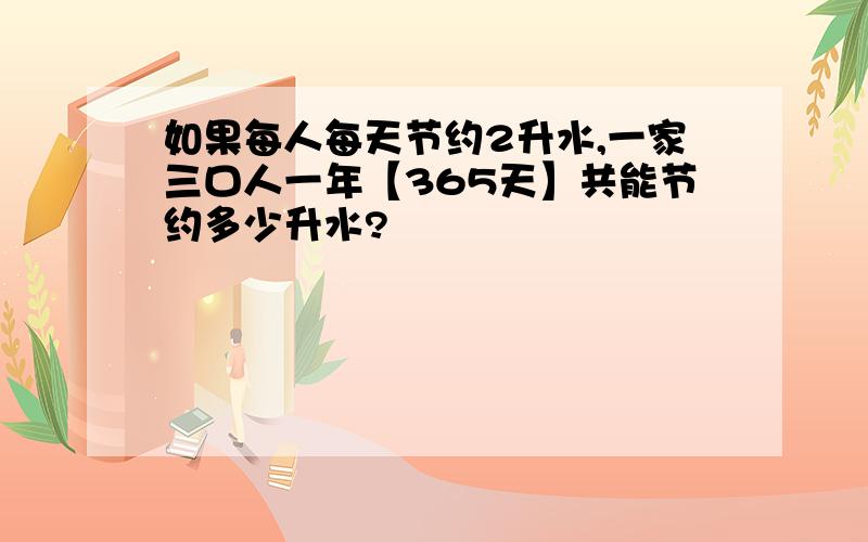 如果每人每天节约2升水,一家三口人一年【365天】共能节约多少升水?