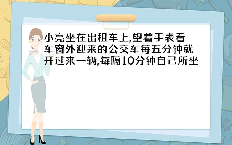 小亮坐在出租车上,望着手表看车窗外迎来的公交车每五分钟就开过来一辆,每隔10分钟自己所坐