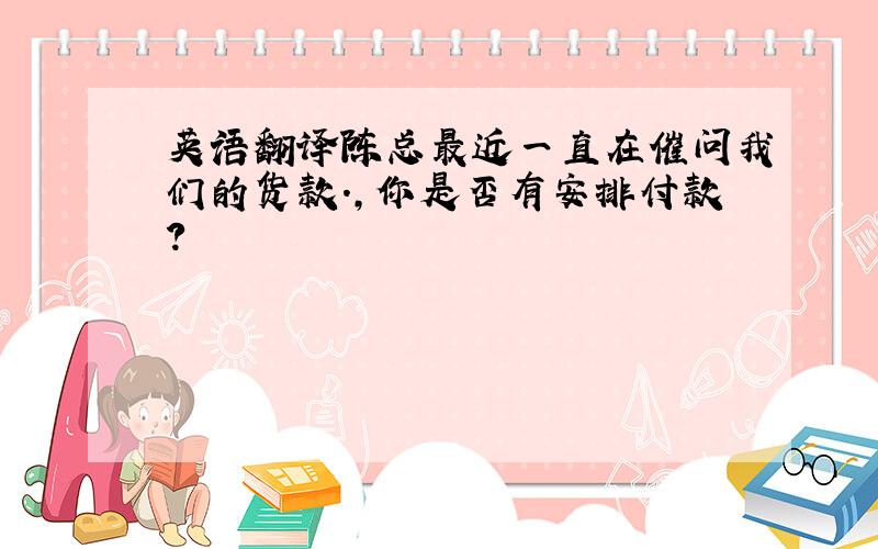 英语翻译陈总最近一直在催问我们的货款.,你是否有安排付款?