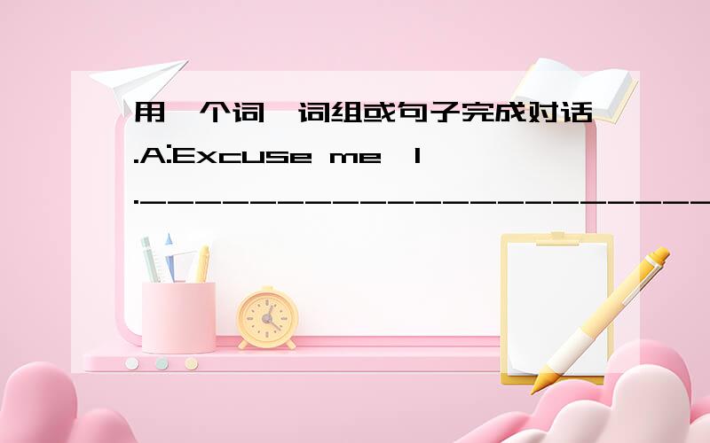 用一个词、词组或句子完成对话.A:Excuse me,1.________________________?B:Yes,