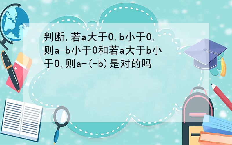 判断,若a大于0,b小于0,则a-b小于0和若a大于b小于0,则a-(-b)是对的吗