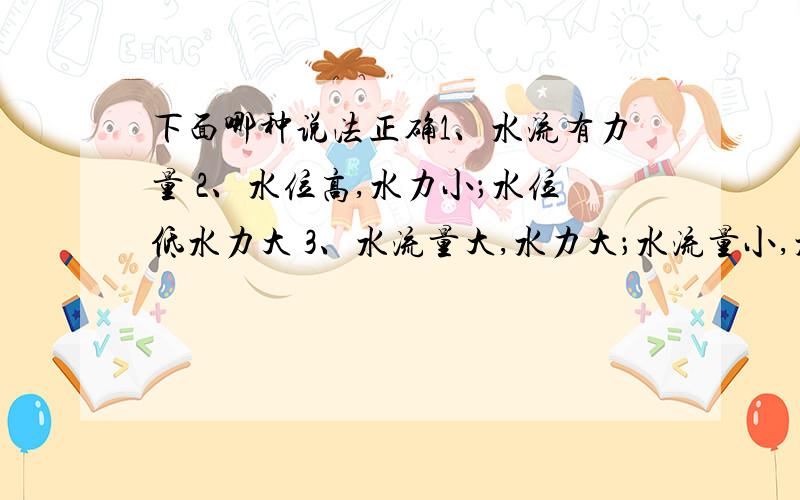 下面哪种说法正确1、水流有力量 2、水位高,水力小；水位低水力大 3、水流量大,水力大；水流量小,水利小