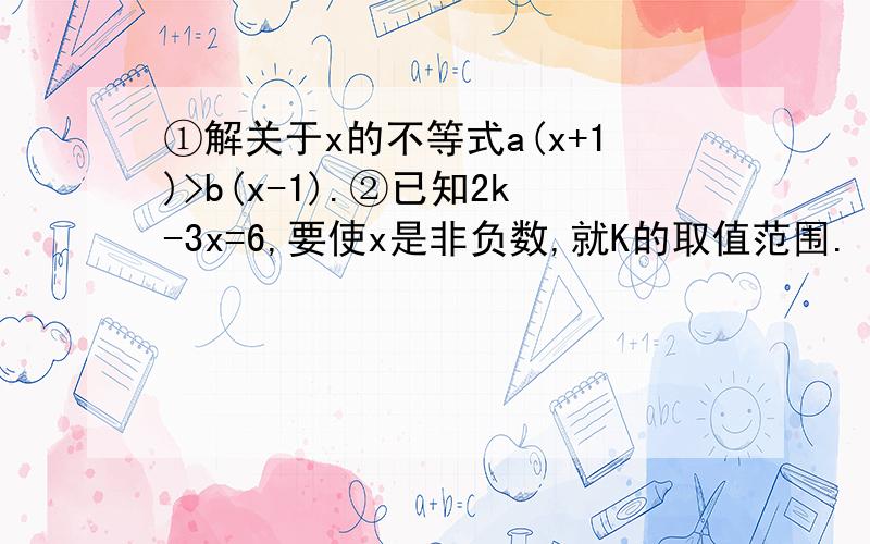 ①解关于x的不等式a(x+1)>b(x-1).②已知2k-3x=6,要使x是非负数,就K的取值范围.