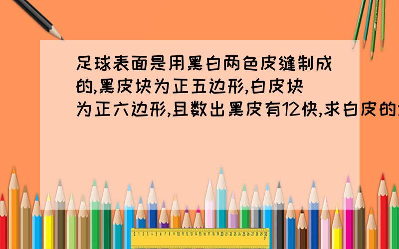 足球表面是用黑白两色皮缝制成的,黑皮块为正五边形,白皮块为正六边形,且数出黑皮有12快,求白皮的块数