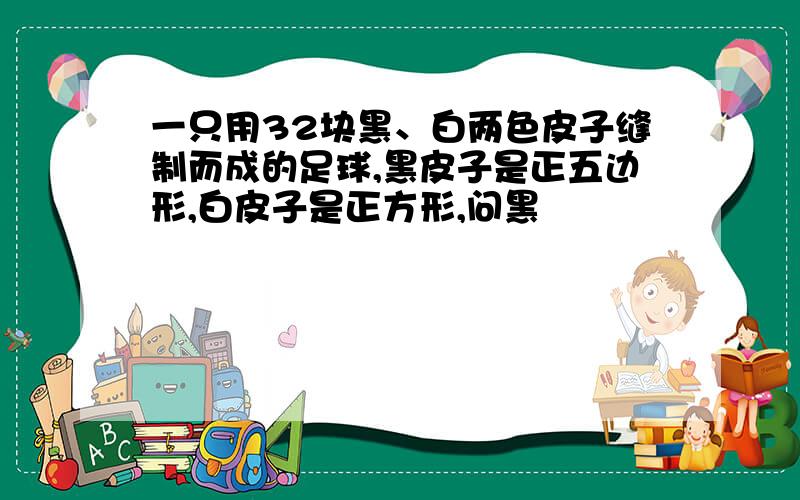 一只用32块黑、白两色皮子缝制而成的足球,黑皮子是正五边形,白皮子是正方形,问黑