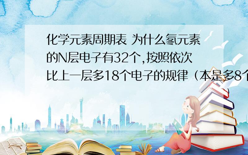 化学元素周期表 为什么氡元素的N层电子有32个,按照依次比上一层多18个电子的规律（本是多8个由于插入了10个长周期元素