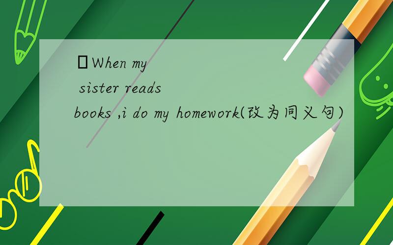 ​When my sister reads books ,i do my homework(改为同义句)