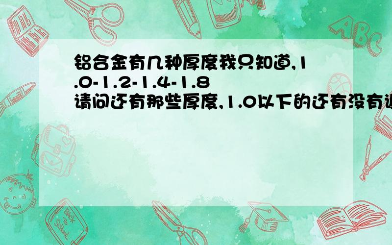 铝合金有几种厚度我只知道,1.0-1.2-1.4-1.8请问还有那些厚度,1.0以下的还有没有谢谢!