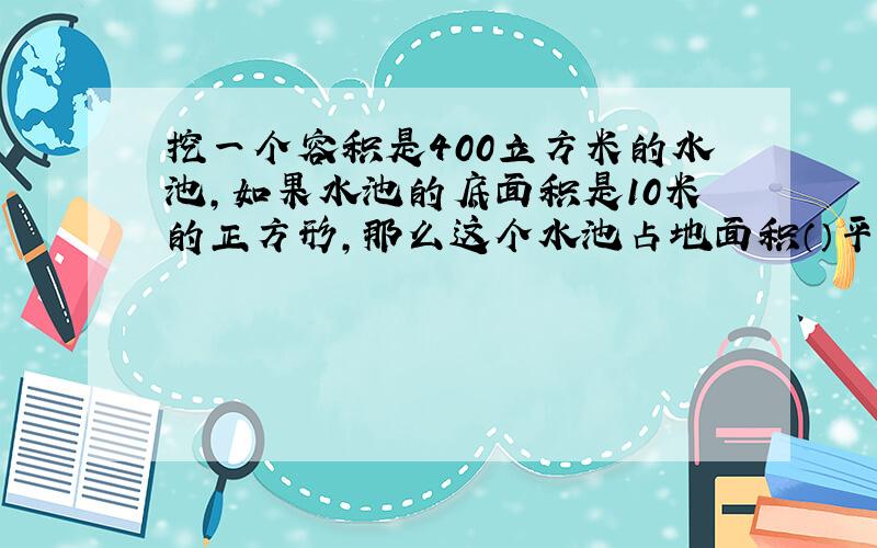 挖一个容积是400立方米的水池,如果水池的底面积是10米的正方形,那么这个水池占地面积（）平方米水池深 米