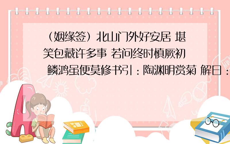 （姻缘签）北山门外好安居 堪笑包藏许多事 若问终时慎厥初 鳞鸿虽便莫修书引：陶渊明赏菊 解曰：仁裹安居善自全,有时暗地结