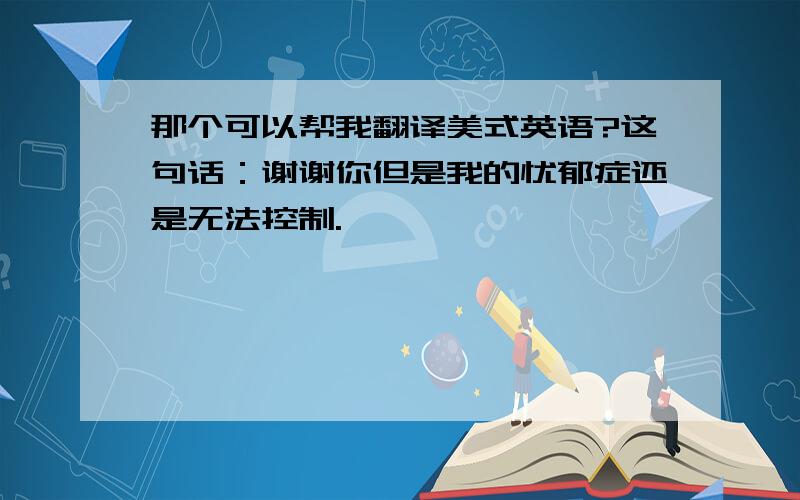 那个可以帮我翻译美式英语?这句话：谢谢你但是我的忧郁症还是无法控制.