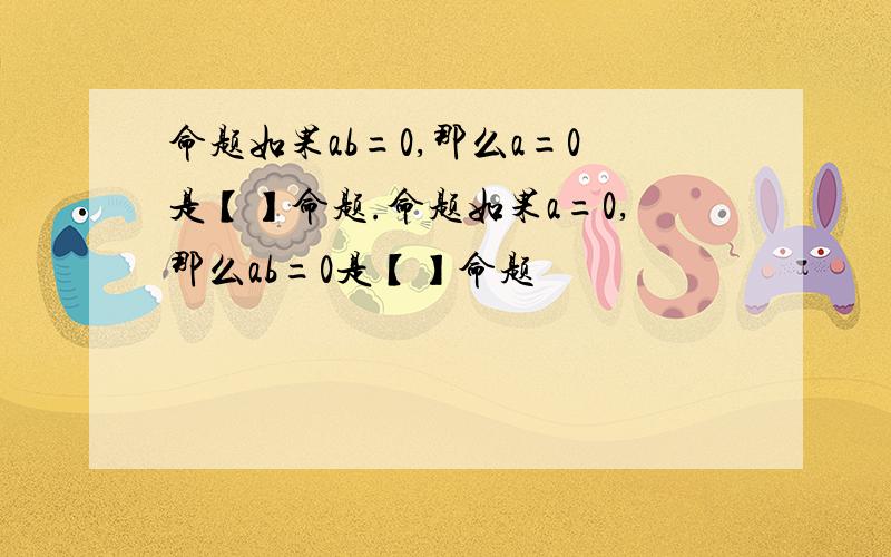 命题如果ab=0,那么a=0是【】命题.命题如果a=0,那么ab=0是【】命题