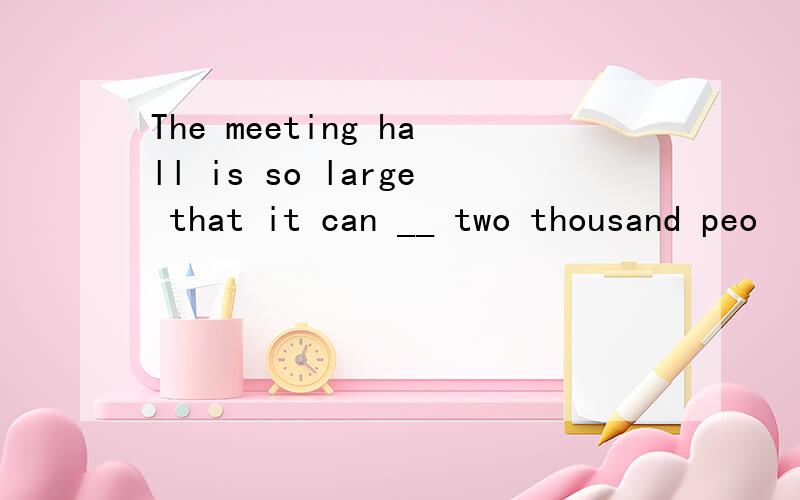 The meeting hall is so large that it can __ two thousand peo