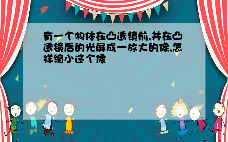 有一个物体在凸透镜前,并在凸透镜后的光屏成一放大的像,怎样缩小这个像