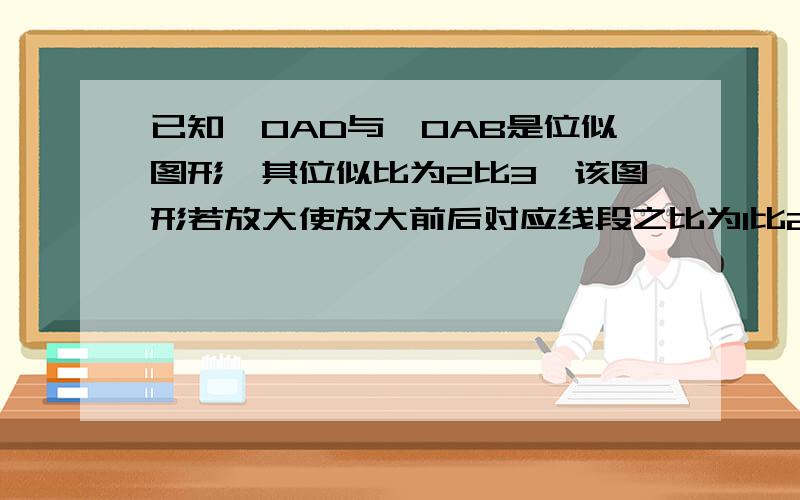 已知△OAD与△OAB是位似图形,其位似比为2比3,该图形若放大使放大前后对应线段之比为1比2,则放大后的△OCD与三角