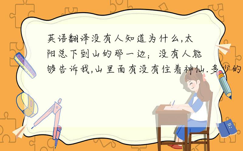 英语翻译没有人知道为什么,太阳总下到山的那一边；没有人能够告诉我,山里面有没有住着神仙.多少的日子里总是一个人面对着天空