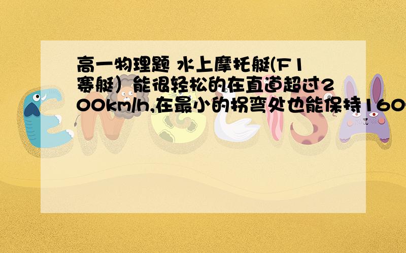 高一物理题 水上摩托艇(F1赛艇）能很轻松的在直道超过200km/h,在最小的拐弯处也能保持160—180km/h的速度