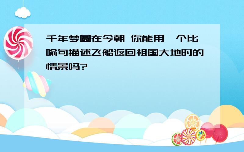 千年梦圆在今朝 你能用一个比喻句描述飞船返回祖国大地时的情景吗?