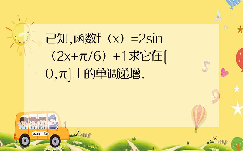 已知,函数f（x）=2sin（2x+π/6）+1求它在[0,π]上的单调递增.