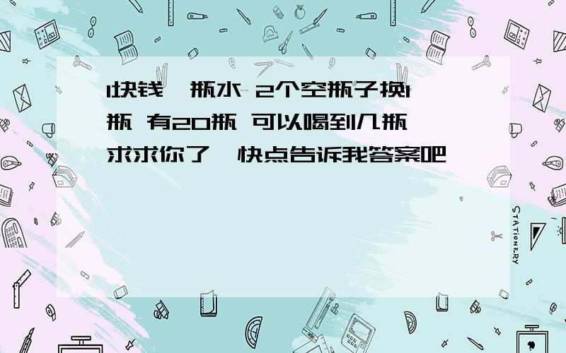 1块钱一瓶水 2个空瓶子换1瓶 有20瓶 可以喝到几瓶 求求你了、快点告诉我答案吧