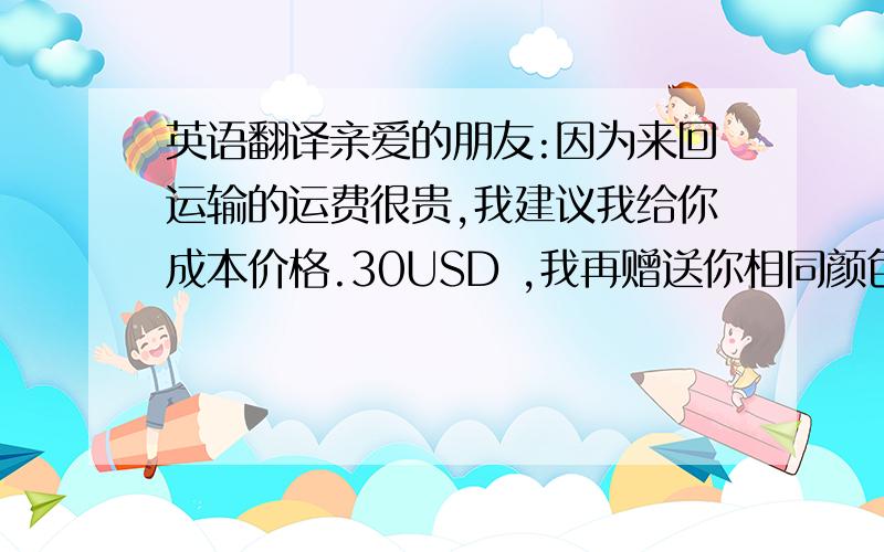 英语翻译亲爱的朋友:因为来回运输的运费很贵,我建议我给你成本价格.30USD ,我再赠送你相同颜色的包,.可以吗