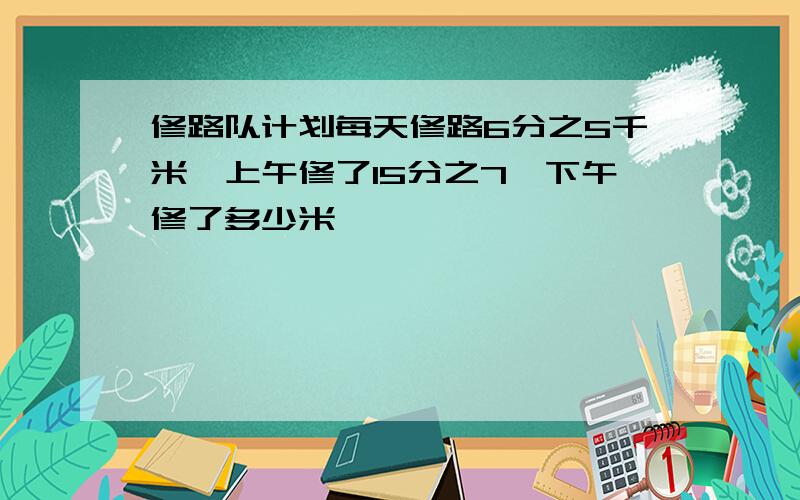 修路队计划每天修路6分之5千米,上午修了15分之7,下午修了多少米