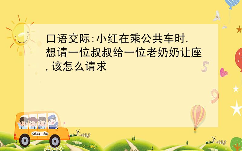 口语交际:小红在乘公共车时,想请一位叔叔给一位老奶奶让座,该怎么请求