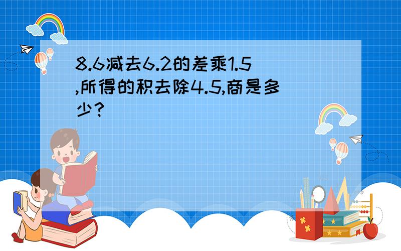 8.6减去6.2的差乘1.5,所得的积去除4.5,商是多少?