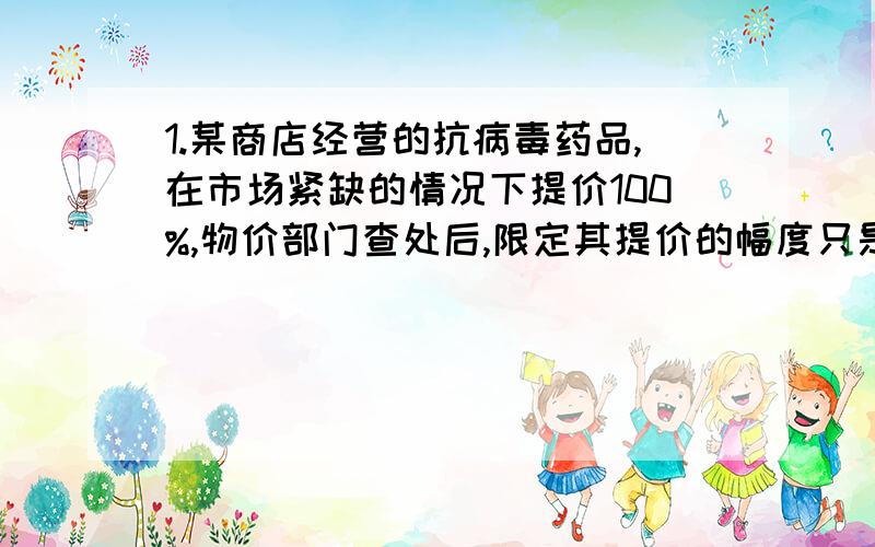 1.某商店经营的抗病毒药品,在市场紧缺的情况下提价100%,物价部门查处后,限定其提价的幅度只是原价的10%,则该药品现