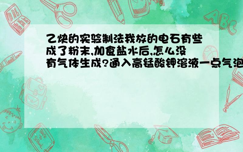 乙炔的实验制法我放的电石有些成了粉末,加食盐水后,怎么没有气体生成?通入高锰酸钾溶液一点气泡也没有,所以更加不敢做下面的