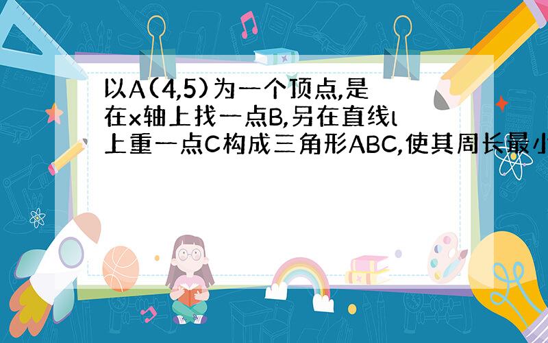 以A(4,5)为一个顶点,是在x轴上找一点B,另在直线l上重一点C构成三角形ABC,使其周长最小