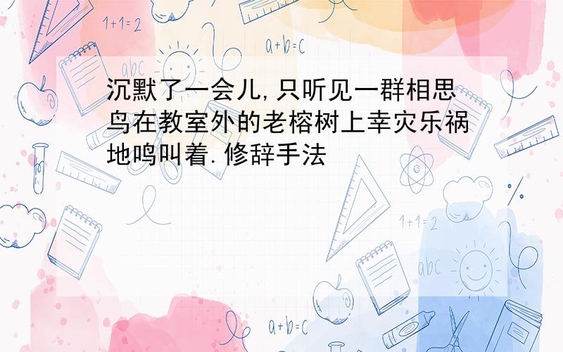 沉默了一会儿,只听见一群相思鸟在教室外的老榕树上幸灾乐祸地鸣叫着.修辞手法