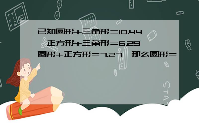 已知圆形+三角形＝10.44,正方形+三角形＝6.29,圆形+正方形＝7.27,那么圆形＝