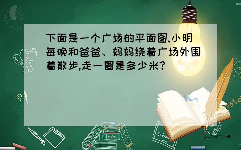 下面是一个广场的平面图.小明每晚和爸爸、妈妈绕着广场外围着散步,走一圈是多少米?