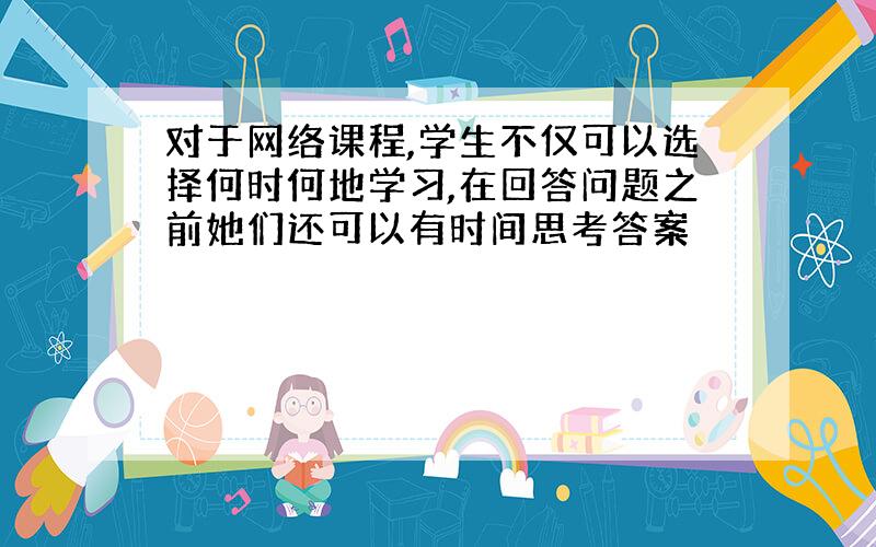 对于网络课程,学生不仅可以选择何时何地学习,在回答问题之前她们还可以有时间思考答案