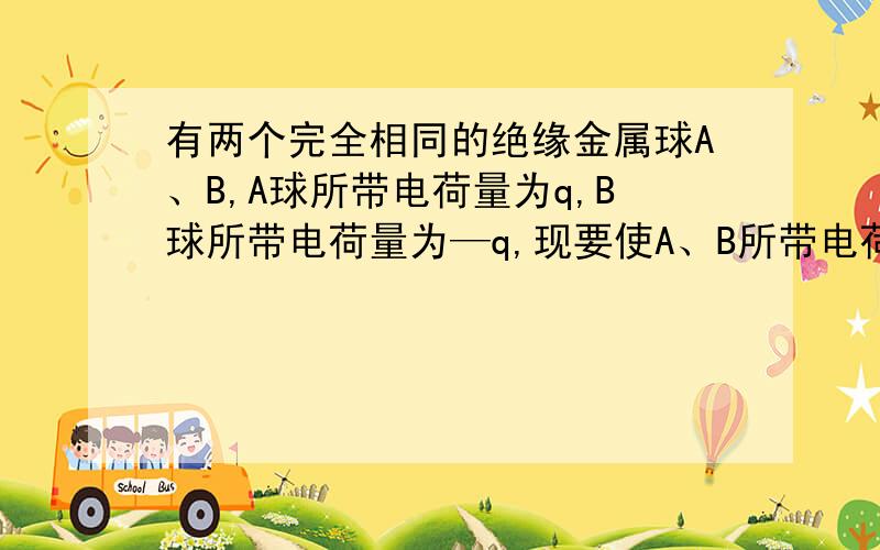 有两个完全相同的绝缘金属球A、B,A球所带电荷量为q,B球所带电荷量为—q,现要使A、B所带电荷量都为—q/4,