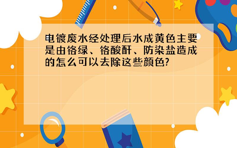 电镀废水经处理后水成黄色主要是由铬绿、铬酸酐、防染盐造成的怎么可以去除这些颜色?