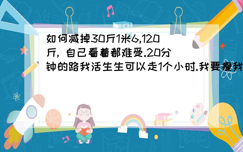 如何减掉30斤1米6,120斤, 自己看着都难受.20分钟的路我活生生可以走1个小时.我要瘦我要瘦,我好多年不知道自己瘦