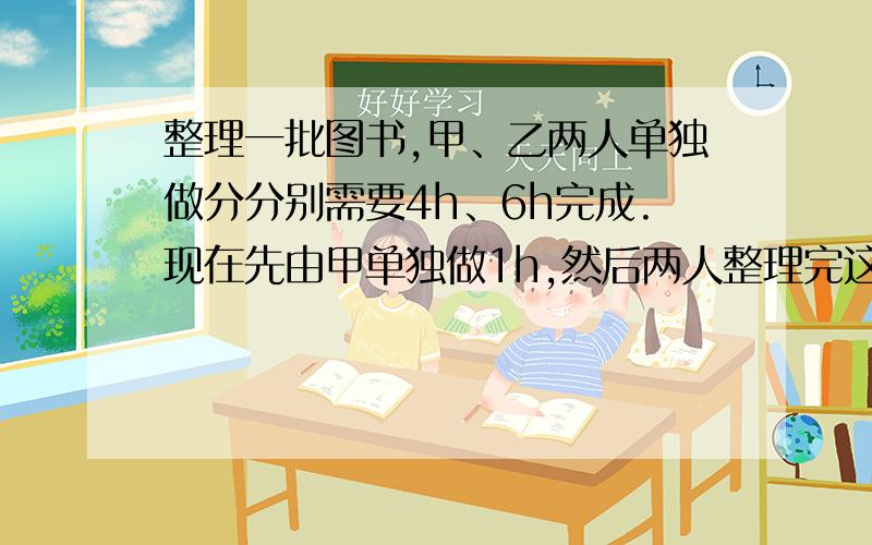 整理一批图书,甲、乙两人单独做分分别需要4h、6h完成.现在先由甲单独做1h,然后两人整理完这批图书,那么他们合作整理这