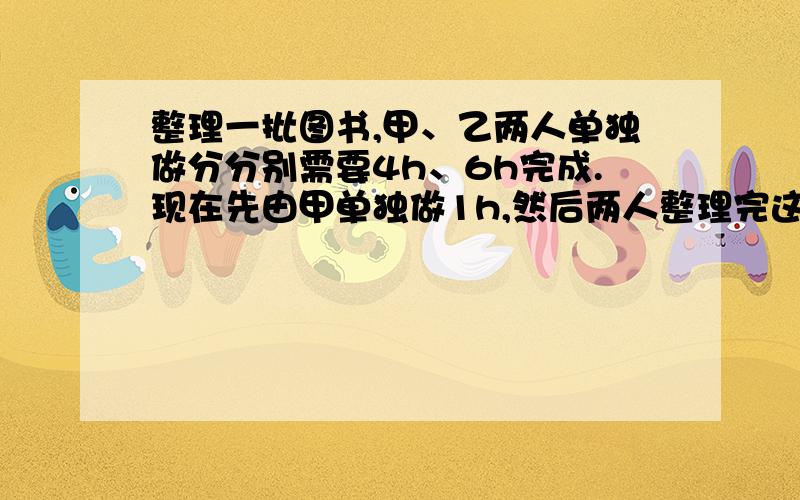 整理一批图书,甲、乙两人单独做分分别需要4h、6h完成.现在先由甲单独做1h,然后两人整理完这批图书,那么