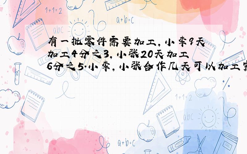 有一批零件需要加工,小李9天加工4分之3,小张20天加工6分之5.小李,小张合作几天可以加工完这批零件?