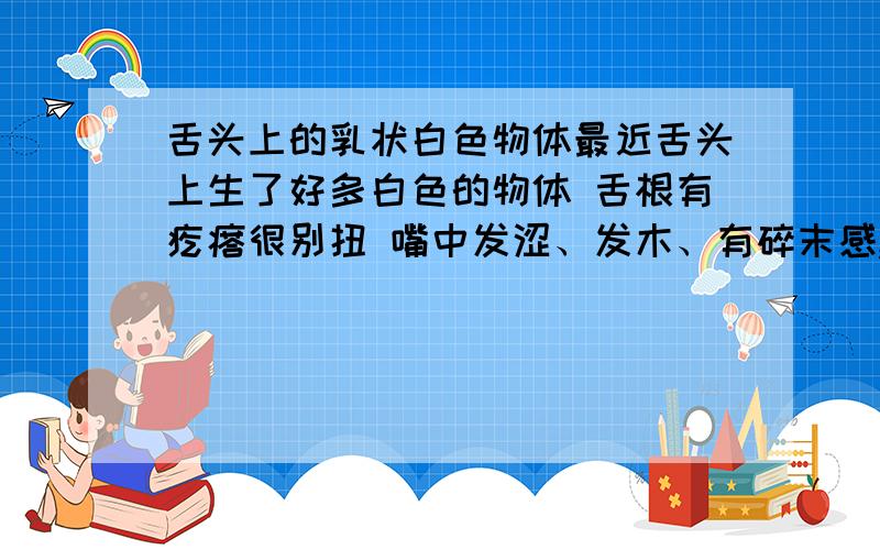 舌头上的乳状白色物体最近舌头上生了好多白色的物体 舌根有疙瘩很别扭 嘴中发涩、发木、有碎末感,去看了好几次病也不见效果,