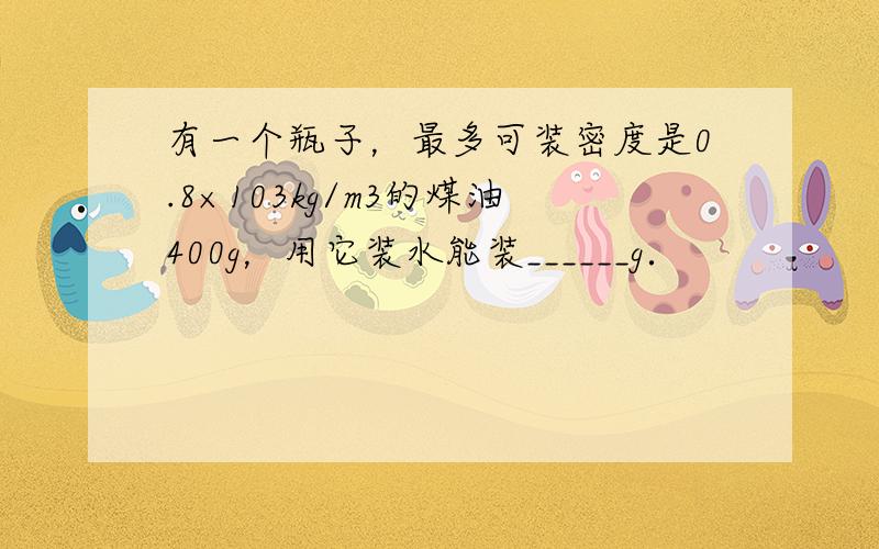 有一个瓶子，最多可装密度是0.8×103kg/m3的煤油400g，用它装水能装______g．